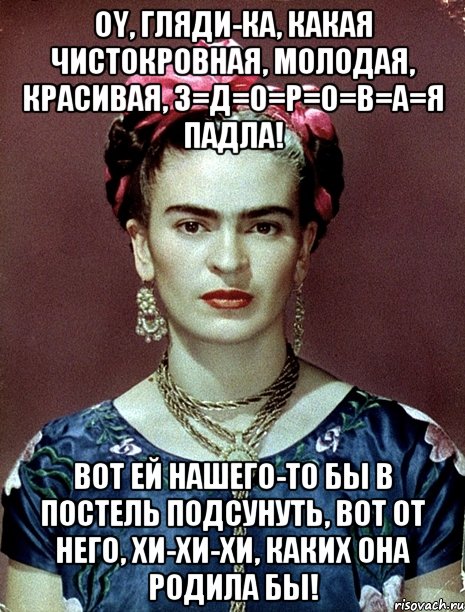 Oy, гляди-ка, какая чистокровная, молодая, красивая, з=д=о=р=о=в=а=я падла! Вот ей нашего-то бы в постель подсунуть, вот от него, хи-хи-хи, каких она родила бы!
