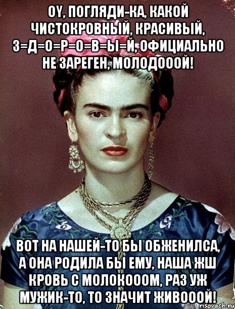 Oy, погляди-ка, какой чистокровный, красивый, з=д=о=р=о=в=ы=й, официально не зареген, молодооой! Вот на нашей-то бы обженилса, а она родила бы ему, наша жш кровь с молокооом, раз уж мужик-то, то значит живооой!