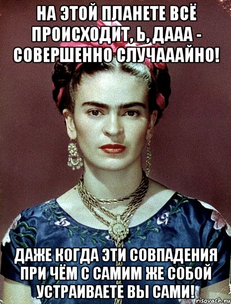 На этой планете всё происходит, Ь, дааа - совершенно случааайно! Даже когда эти совпадения при чём с самим же собой устраиваете вы сами!