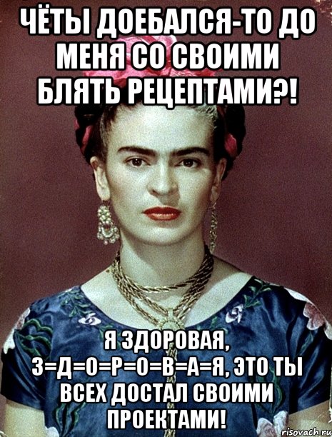 Чёты доебался-то до меня со своими блять рецептами?! Я здоровая, з=д=о=р=о=в=а=я, это ты всех достал своими проектами!
