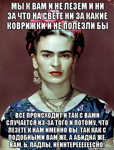 Мы к вам и не лезем и ни за что на свете ни за какие коврижки и не полезли бы Всё происходит и так с вами случается из-за того и потому, что лезете к нам именно вы, так как с подобными вам же, а абидна же, вам, Ь, падлы, неинтереееееесно!