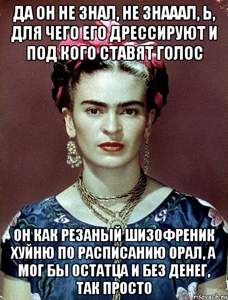 Да он не знал, не знааал, Ь, для чего его дрессируют и под кого ставят голос Он как резаный шизофреник хуйню по расписанию орал, а мог бы остатца и без денег, так просто
