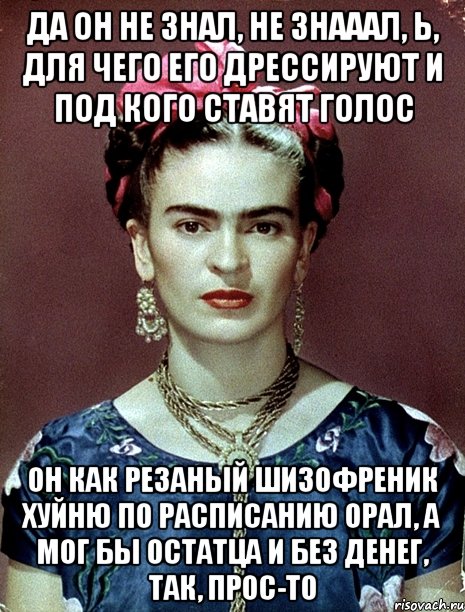 Да он не знал, не знааал, Ь, для чего его дрессируют и под кого ставят голос Он как резаный шизофреник хуйню по расписанию орал, а мог бы остатца и без денег, так, прос-то
