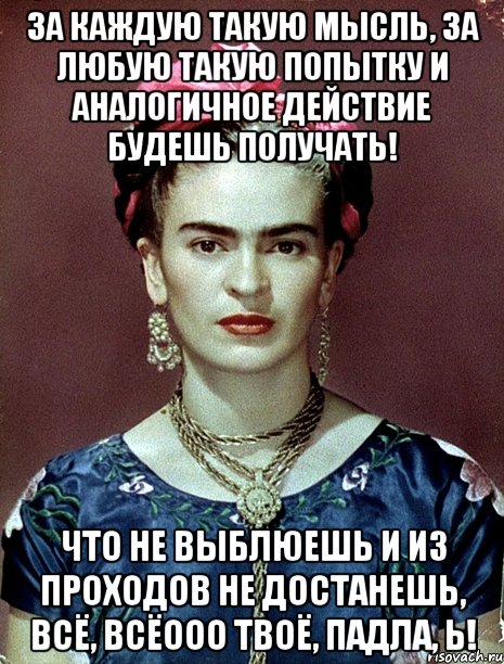 За каждую такую мысль, за любую такую попытку и аналогичное действие будешь получать! Что не выблюешь и из проходов не достанешь, всё, всёооо твоё, падла, Ь!