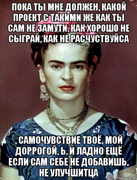 пока ты мне должен, какой проект с такими же как ты сам не замути, как хорошо не сыграй, как не расчуствуйса , самочувствие твоё, мой доррогой, Ь, и ладно ещё если сам себе не добавишь, не улучшитца