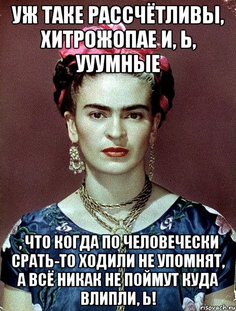 Уж таке рассчётливы, хитрожопае и, Ь, ууумные , что когда по человечески срать-то ходили не упомнят, а всё никак не поймут куда влипли, Ь!