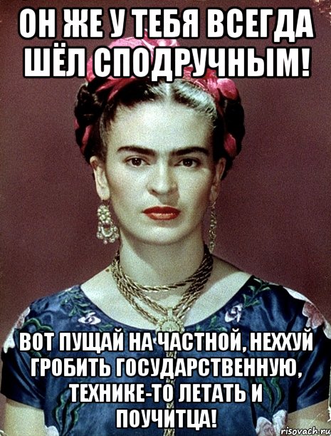 Он же у тебя всегда шёл сподручным! Вот пущай на частной, неххуй гробить государственную, технике-то летать и поучитца!