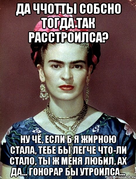 Да ччотты собсно тогда так расстроилса? Ну чё, если б я жирною стала, тебе бы легче что-ли стало, ты ж меня любил, ах да... гонорар бы утроилса...