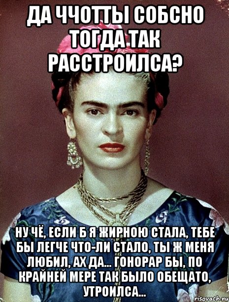 Да ччотты собсно тогда так расстроилса? Ну чё, если б я жирною стала, тебе бы легче что-ли стало, ты ж меня любил, ах да... гонорар бы, по крайней мере так было обещато, утроилса...