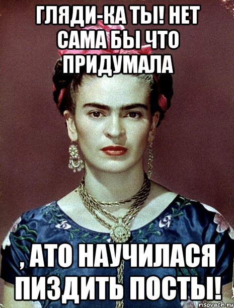 Гляди-ка ты! Нет сама бы что придумала , АТО НАУЧИЛАСЯ ПИЗДИТЬ ПОСТЫ!