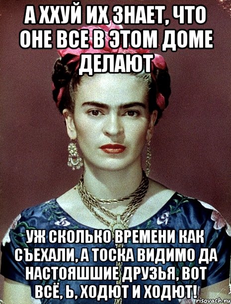 А ххуй их знает, что оне все в этом доме делают Уж сколько времени как съехали, а тоска видимо да настояшшие друзья, вот всё, Ь, ходют и ходют!