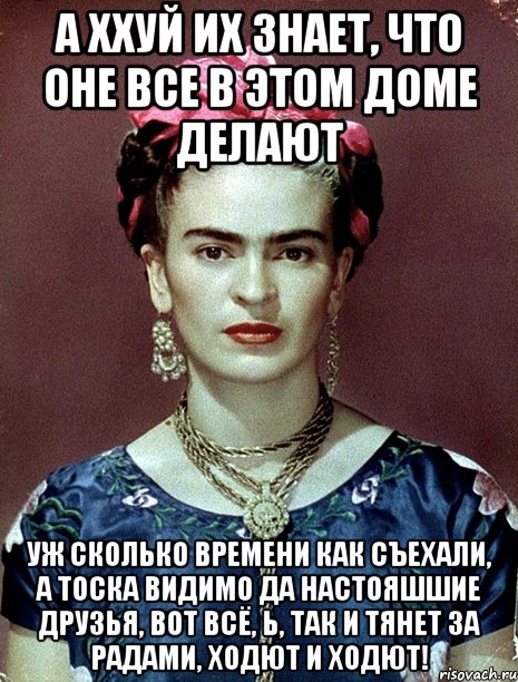 А ххуй их знает, что оне все в этом доме делают Уж сколько времени как съехали, а тоска видимо да настояшшие друзья, вот всё, Ь, так и тянет за радами, ходют и ходют!