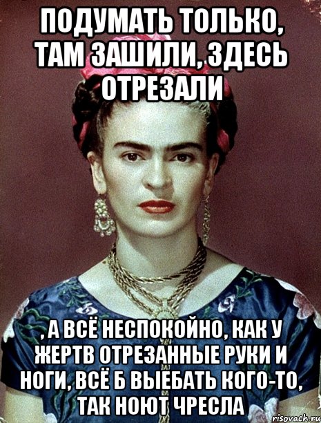 Подумать только, там зашили, здесь отрезали , а всё неспокойно, как у жертв отрезанные руки и ноги, всё б выебать кого-то, так ноют чресла
