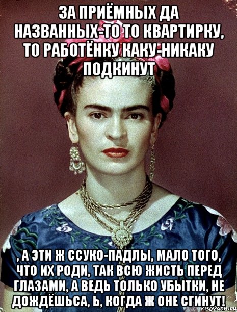 За приёмных да названных-то то квартирку, то работёнку каку-никаку подкинут , а эти ж ссуко-падлы, мало того, что их роди, так всю жисть перед глазами, а ведь только убытки, не дождёшьса, Ь, когда ж оне сгинут!