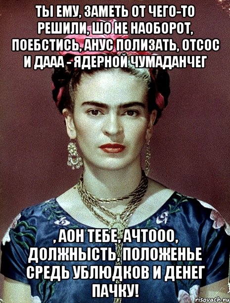 Ты ему, заметь от чего-то решили, шо не наоборот, поебстись, анус полизать, отсос и дааа - ядерной чумаданчег , аон тебе, ачтооо, должнысть, положенье средь ублюдков и денег пачку!