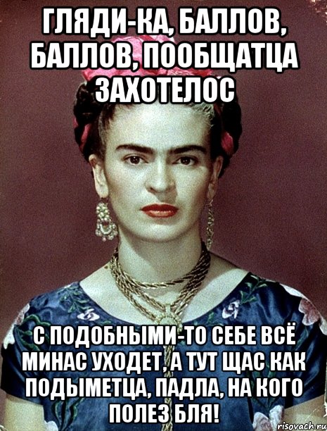 Гляди-ка, баллов, баллов, пообщатца захотелос с подобными-то себе всё минас уходет, а тут щас как подыметца, падла, на кого полез бля!