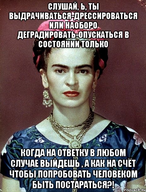 Слушай, Ь, ты выдрачиваться-дрессироваться или наоборо деградировать-опускаться в состоянии только когда на ответку в любом случае выйдешь , а как на счёт чтобы попробовать человеком быть постараться?!