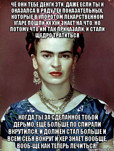 Чё они тебе денги эти, даже если ты и оказалса в ряду тех показательных, которые в упоротом лекарственном угаре пошли их хуй знает на что, но потому что им так приказали, и стали щедро тратиться , когда ты за сделанное тобой дерьмо, ещё больше по спирали вкрутился, и должен стал больше и всем себя вокруг и хер знает вообще, вооб-ще как теперь лечиться!