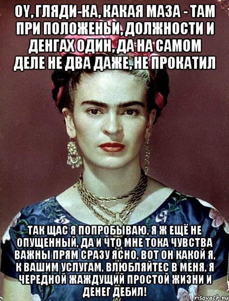 Oy, гляди-ка, какая маза - там при положеньи, должности и денгах один, да на самом деле не два даже, не прокатил Так щас я попробываю, я ж ещё не опущенный, да и что мне тока чувства важны прям сразу ясно, вот он какой я, к вашим услугам, влюбляйтес в меня, я чередной жаждущий простой жизни и денег дебил!