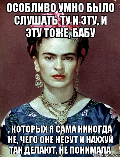 Особливо умно было слушать ту и эту, и эту тоже, бабу , которых я сама никогда не, чего оне несут и наххуй так делают, не понимала