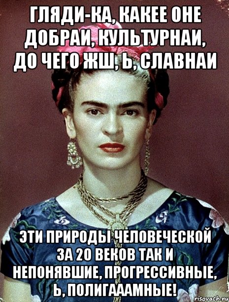 Гляди-ка, какее оне добраи, культурнаи, до чего жш, Ь, славнаи эти природы человеческой за 20 веков так и непонявшие, прогрессивные, Ь, полигааамные!