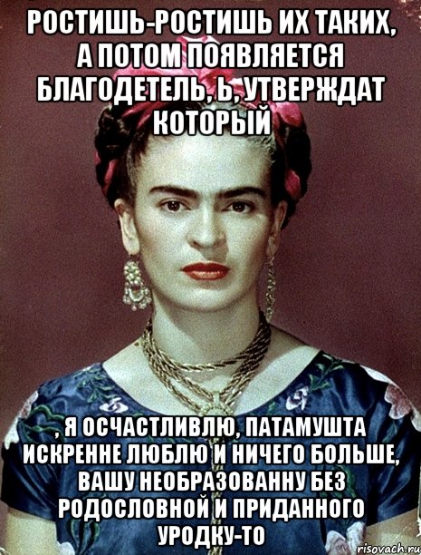 Ростишь-ростишь их таких, а потом появляется благодетель, Ь, утверждат который , я осчастливлю, патамушта искренне люблю и ничего больше, вашу необразованну без родословной и приданного уродку-то