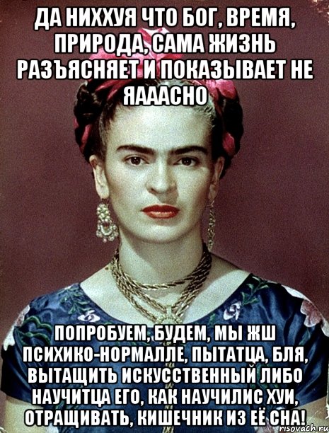 Да ниххуя что Бог, время, природа, сама жизнь разъясняет и показывает не яааасно Попробуем, будем, мы жш психико-нормалле, пытатца, бля, вытащить искусственный либо научитца его, как научилис хуи, отращивать, кишечник из её сна!