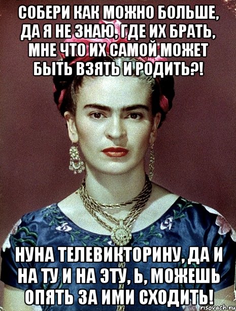 Собери как можно больше, да я не знаю, где их брать, мне что их самой может быть взять и родить?! НУНА телевикторину, да и на ту и на эту, Ь, можешь опять за ими сходить!