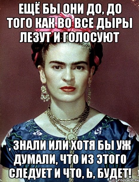 Ещё бы они до, до того как во все дыры лезут и голосуют , знали или хотя бы уж думали, что из этого следует и что, Ь, будет!