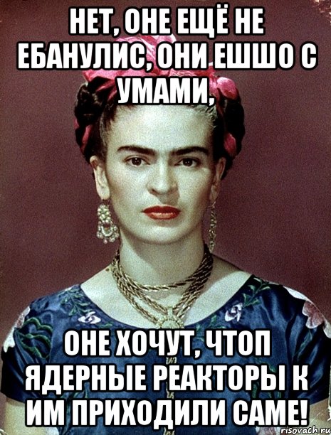 Нет, оне ещё не ебанулис, они ешшо с умами, оне хочут, чтоп ядерные реакторы к им приходили саме!