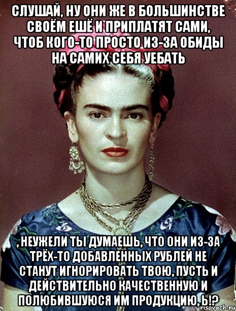 Слушай, ну они же в большинстве своём ешё и приплатят сами, чтоб кого-то просто из-за обиды на самих себя уебать , неужели ты думаешь, что они из-за трёх-то добавленных рублей не станут игнорировать твою, пусть и действительно качественную и полюбившуюся им продукцию, Ь!?