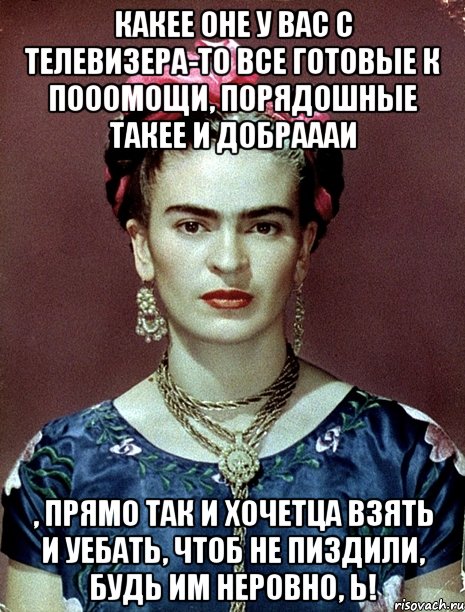 Какее оне у вас с телевизера-то все готовые к пооомощи, порядошные такее и добраааи , прямо так и хочетца взять и уебать, чтоб не пиздили, будь им неровно, Ь!