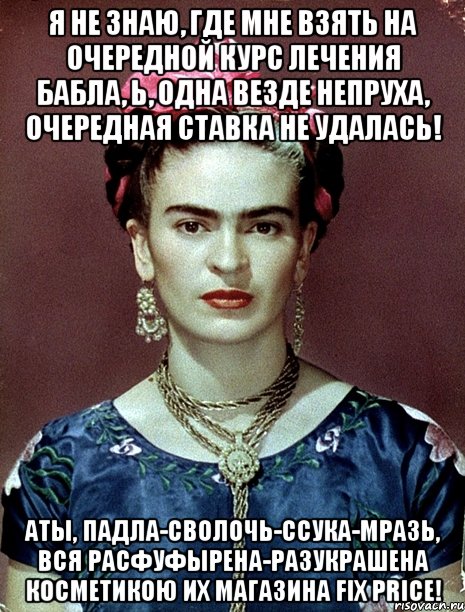 Я не знаю, где мне взять на очередной курс лечения бабла, Ь, одна везде непруха, очередная ставка не удалась! АТЫ, падла-сволочь-ссука-мразь, вся расфуфырена-разукрашена косметикою их магазина Fix Price!