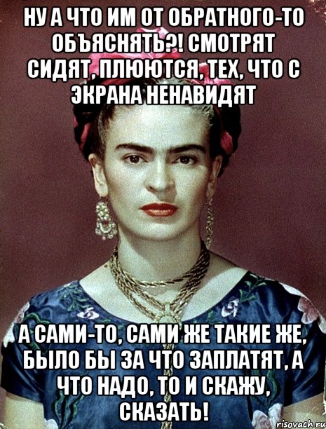 Ну а что им от обратного-то объяснять?! Смотрят сидят, плюются, тех, что с экрана ненавидят А сами-то, сами же такие же, было бы за что заплатят, а что надо, то и скажу, сказать!