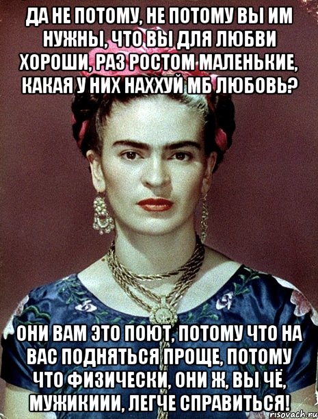 Да не потому, не потому вы им нужны, что вы для любви хороши, раз ростом маленькие, какая у них наххуй мб любовь? Они вам это поют, потому что на вас подняться проще, потому что физически, они ж, вы чё, мужикиии, легче справиться!