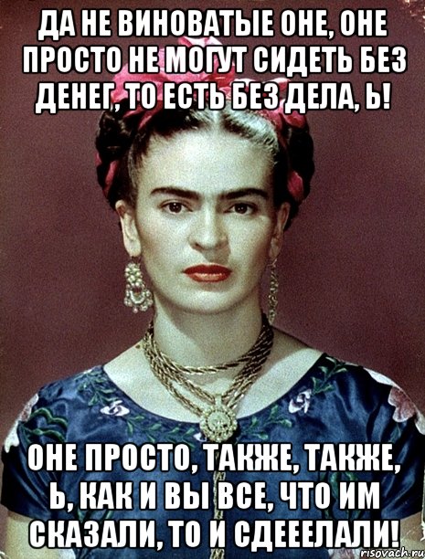 Да не виноватые оне, оне просто не могут сидеть без денег, то есть без дела, Ь! Оне просто, также, также, Ь, как и вы все, что им сказали, то и сдееелали!
