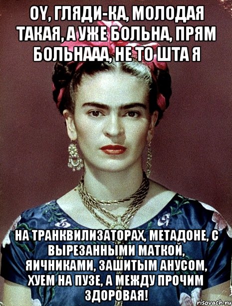 Oy, гляди-ка, молодая такая, а уже больна, прям больнааа, не то шта я на транквилизаторах, метадоне, с вырезанными маткой, яичниками, зашитым анусом, хуем на пузе, а между прочим здоровая!