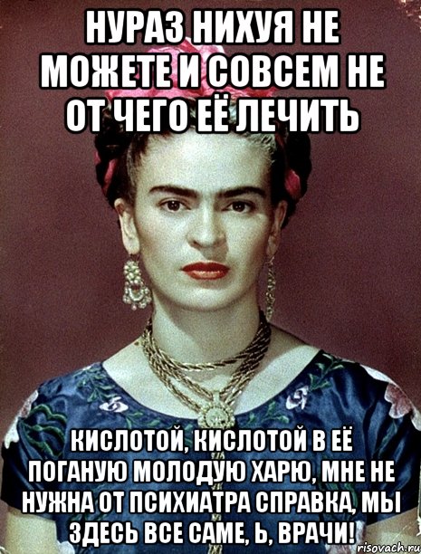 Нураз нихуя не можете и совсем не от чего её лечить кислотой, кислотой в её поганую молодую харю, мне не нужна от психиатра справка, мы здесь все саме, Ь, врачи!