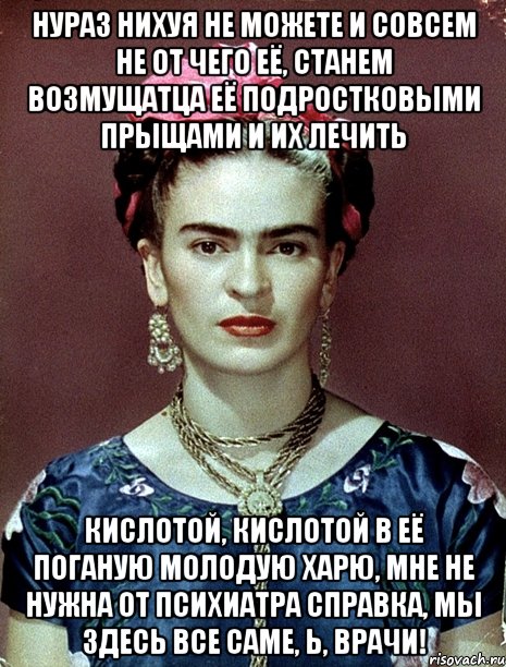 Нураз нихуя не можете и совсем не от чего её, станем возмущатца её подростковыми прыщами и их лечить кислотой, кислотой в её поганую молодую харю, мне не нужна от психиатра справка, мы здесь все саме, Ь, врачи!