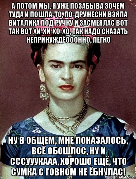 А потом мы, я уже позабыва зочем туда и пошла-то, по-дружески взяла Виталика под ручку и засмеялас вот так вот хи-хи-хо-хо, так надо сказать непринуждёооонно, легко Ну в общем, мне показалось, всё обошлос, ну и сссууукааа, хорошо ещё, что сумка с говном не ёбнулас!