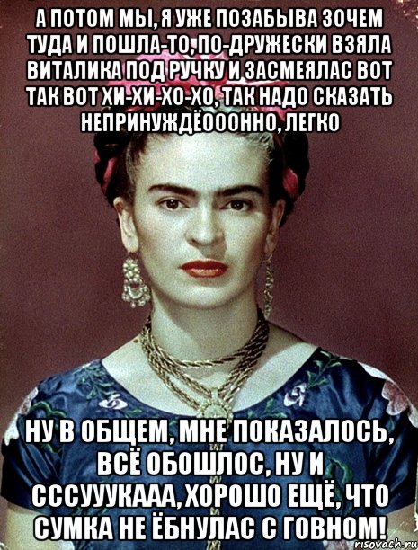 А потом мы, я уже позабыва зочем туда и пошла-то, по-дружески взяла Виталика под ручку и засмеялас вот так вот хи-хи-хо-хо, так надо сказать непринуждёооонно, легко Ну в общем, мне показалось, всё обошлос, ну и сссууукааа, хорошо ещё, что сумка не ёбнулас с говном!