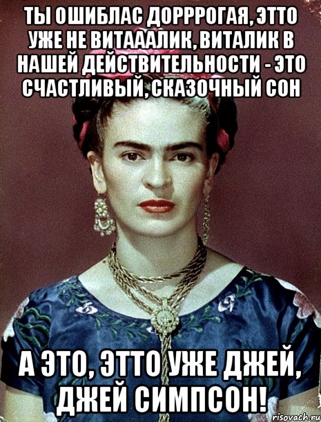 Ты ошиблас дорррогая, этто уже не Витааалик, Виталик в нашей действительности - это счастливый, сказочный сон А это, этто уже Джей, Джей Симпсон!