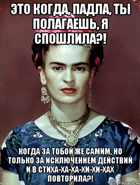 Это когда, падла, ты полагаешь, я спошлила?! Когда за тобой же самим, но только за исключением действий и в стиха-ха-ха-хи-хи-хах повторила?!
