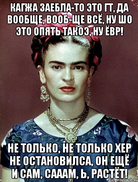 Кагжа заебла-то это ГТ, да вообще, вооб-ще всё, ну шо это опять такоэ, ну ЁВР! Не только, не только хер не остановилса, он ещё и сам, сааам, Ь, растёт!