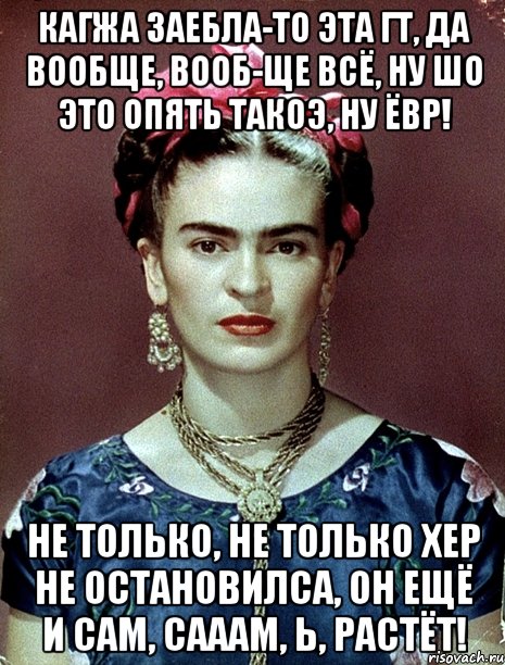 Кагжа заебла-то эта ГТ, да вообще, вооб-ще всё, ну шо это опять такоэ, ну ЁВР! Не только, не только хер не остановилса, он ещё и сам, сааам, Ь, растёт!