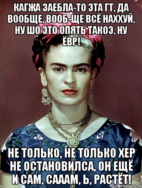 Кагжа заебла-то эта ГТ, да вообще, вооб-ще всё наххуй, ну шо это опять такоэ, ну ЁВР! Не только, не только хер не остановилса, он ещё и сам, сааам, Ь, растёт!
