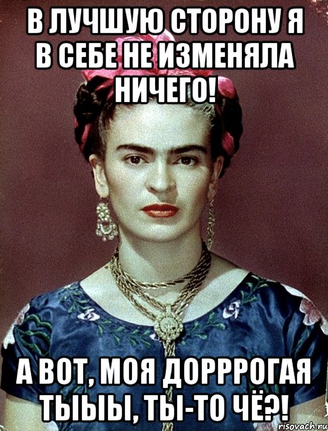 В лучшую сторону я в себе не изменяла ничего! А вот, моя дорррогая тыыы, ты-то чё?!