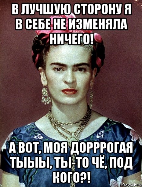 В лучшую сторону я в себе не изменяла ничего! А вот, моя дорррогая тыыы, ты-то чё, под кого?!