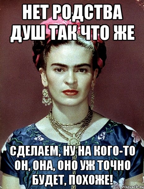 Нет родства душ так что же сделаем, ну на кого-то он, она, оно уж точно будет, похоже!