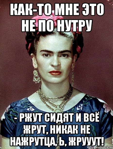 Как-то мне это не по нутру - ржут сидят и всё жрут, никак не нажрутца, Ь, жрууут!
